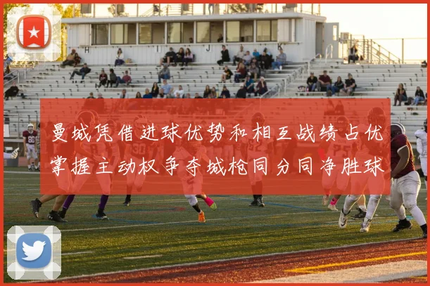 曼城凭借进球优势和相互战绩占优掌握主动权争夺城枪同分同净胜球局势