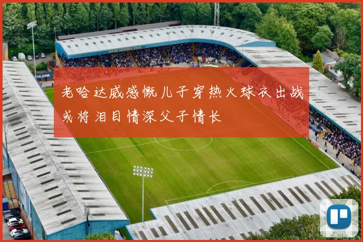 老哈达威感慨儿子穿热火球衣出战或将泪目情深父子情长