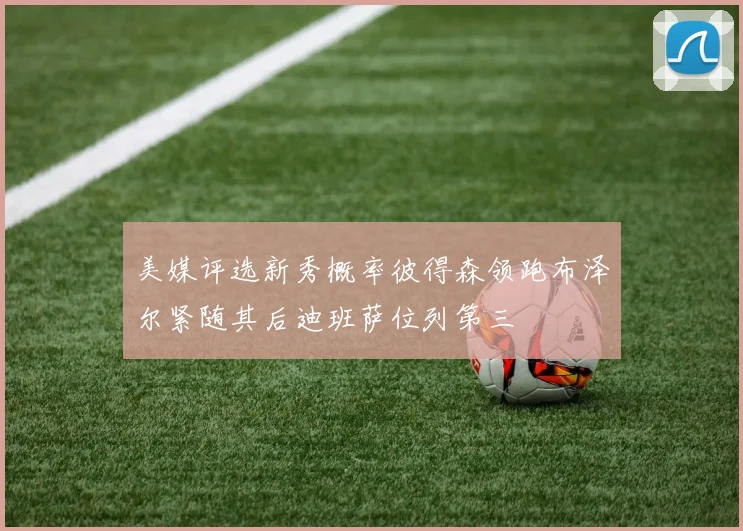 美媒评选新秀概率彼得森领跑布泽尔紧随其后迪班萨位列第三