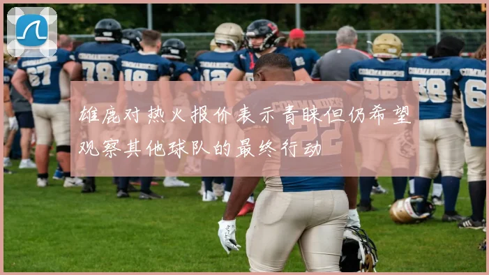 雄鹿对热火报价表示青睐但仍希望观察其他球队的最终行动