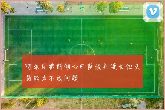 阿尔瓦雷斯倾心巴萨谈判漫长但交易能力不成问题