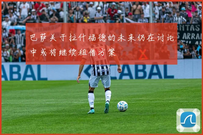 巴萨关于拉什福德的未来仍在讨论中或将继续租借方案