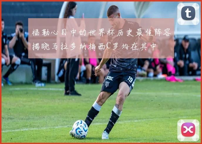 福勒心目中的世界杯历史最佳阵容揭晓马拉多纳梅西C罗均在其中