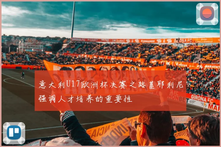 意大利U17欧洲杯决赛之路基耶利尼强调人才培养的重要性