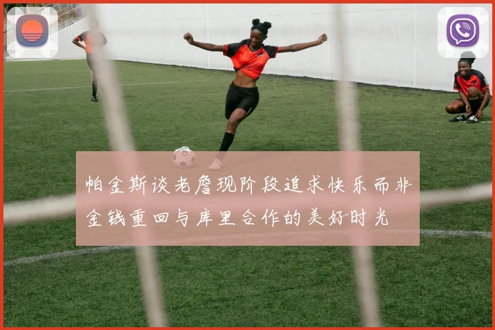 帕金斯谈老詹现阶段追求快乐而非金钱重回与库里合作的美好时光