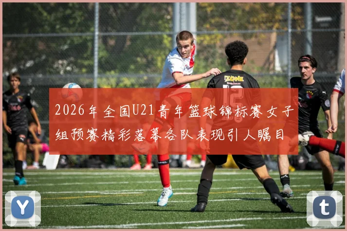 2026年全国U21青年篮球锦标赛女子组预赛精彩落幕各队表现引人瞩目