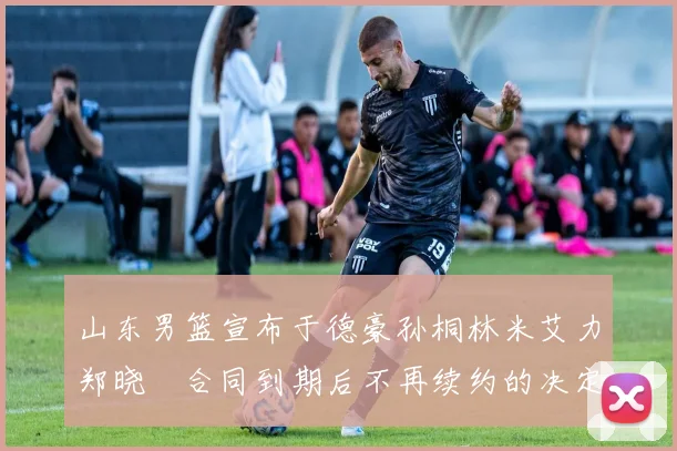 山东男篮宣布于德豪孙桐林米艾力郑晓垚合同到期后不再续约的决定