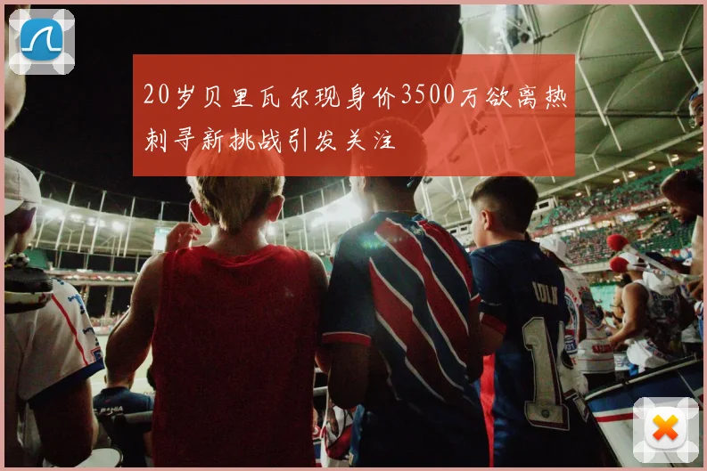 20岁贝里瓦尔现身价3500万欲离热刺寻新挑战引发关注