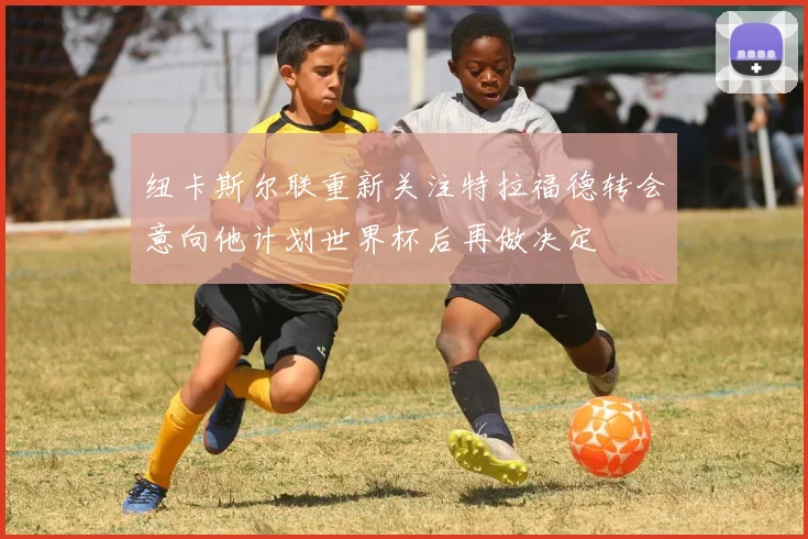 纽卡斯尔联重新关注特拉福德转会意向他计划世界杯后再做决定