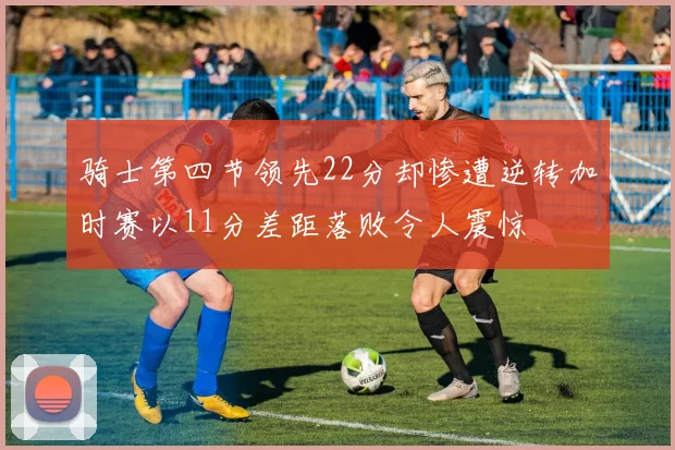 骑士第四节领先22分却惨遭逆转加时赛以11分差距落败令人震惊