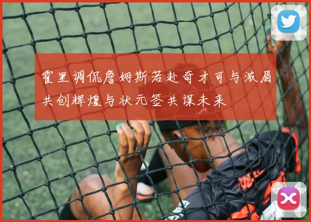霍里调侃詹姆斯若赴奇才可与浓眉共创辉煌与状元签共谋未来
