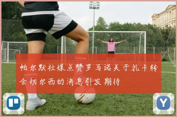 帕尔默社媒点赞罗马诺关于扎卡转会切尔西的消息引发期待