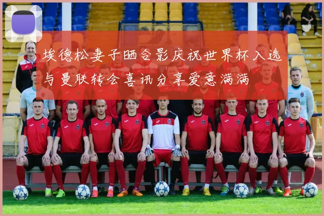 埃德松妻子晒合影庆祝世界杯入选与曼联转会喜讯分享爱意满满