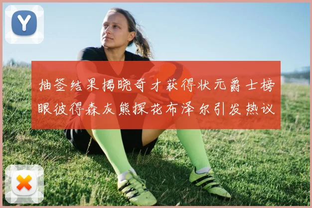 抽签结果揭晓奇才获得状元爵士榜眼彼得森灰熊探花布泽尔引发热议