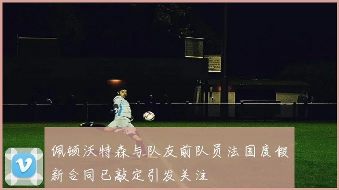 佩顿沃特森与队友前队员法国度假新合同已敲定引发关注