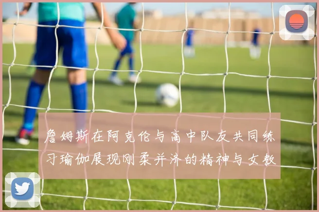 詹姆斯在阿克伦与高中队友共同练习瑜伽展现刚柔并济的精神与女教练合影留念