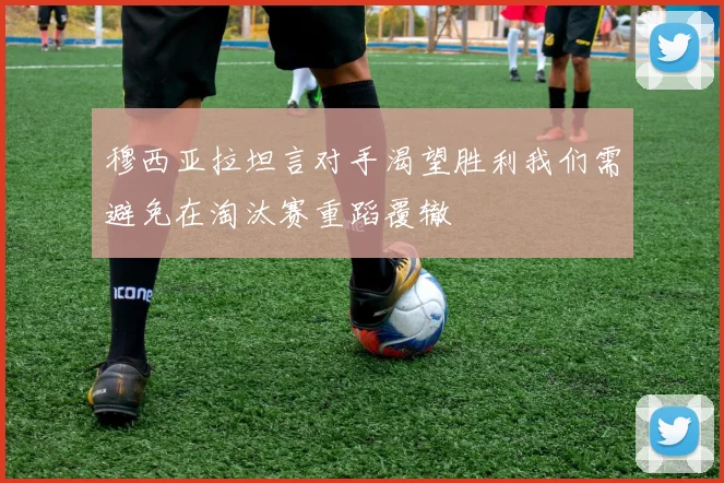 穆西亚拉坦言对手渴望胜利我们需避免在淘汰赛重蹈覆辙