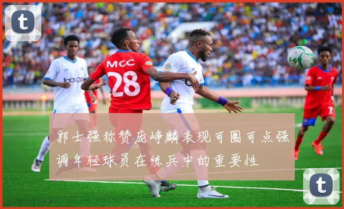 郭士强称赞庞峥麟表现可圈可点强调年轻球员在练兵中的重要性