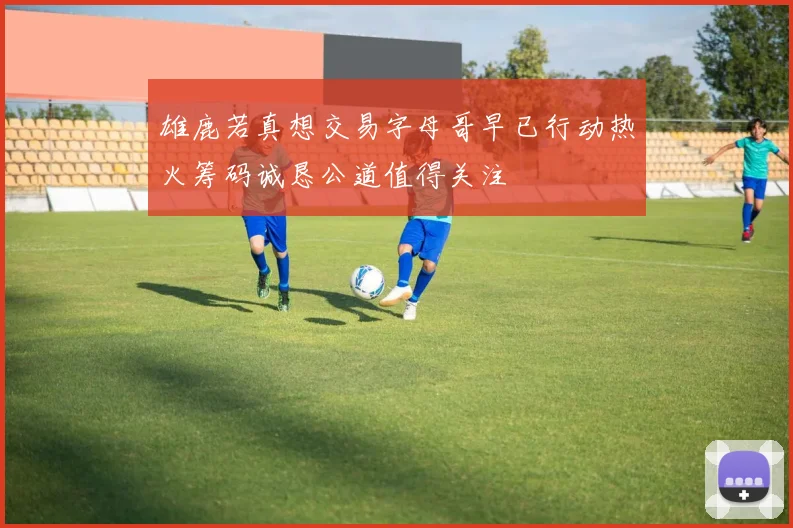 雄鹿若真想交易字母哥早已行动热火筹码诚恳公道值得关注