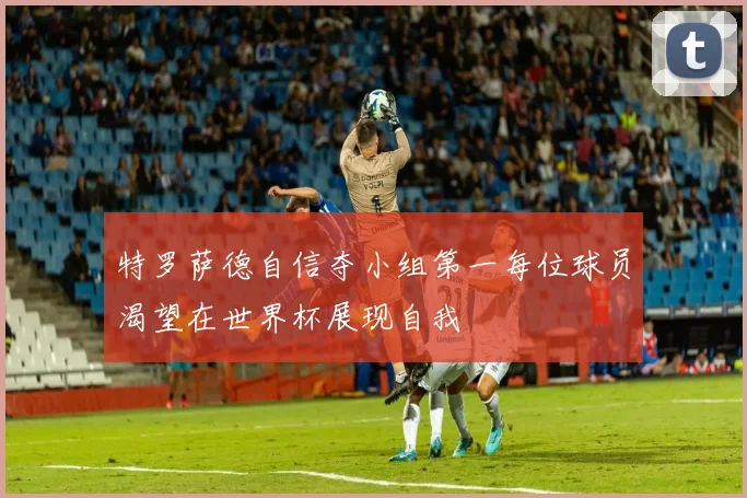 特罗萨德自信夺小组第一每位球员渴望在世界杯展现自我