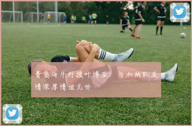 青岛海牛外援叶博亚：与加纳队友情深厚情谊无价