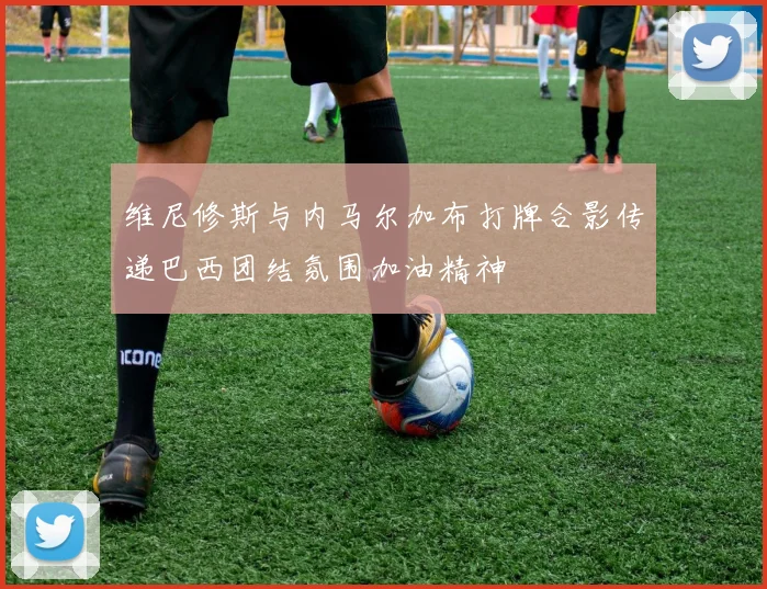 维尼修斯与内马尔加布打牌合影传递巴西团结氛围加油精神